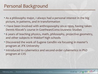 Personal Background
• As a philosophy major, I always had a personal interest in the big
picture, in patterns, and in transformation
• I have been involved with anthroposophy since 1999, having taken
Dennis Klocek’s course in Goethean/Consciousness Studies
• 6 years of teaching physics, math, philosophy, projective geometry,
and other subjects in Waldorf high schools
• Discovered the work of Eugene Gendlin via focusing in master’s
program at JFK University
• Introduced to cybernetics and second-order cybernetics in PhD
program at CIIS

February, 2014

Towards an Aesthetic Epistemology, by Seth T. Miller

6 of 29

 