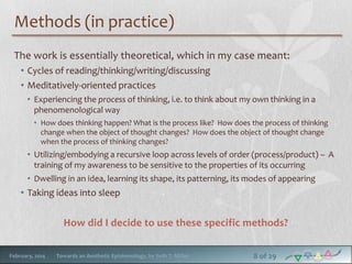 Methods (in practice)
The work is essentially theoretical, which in my case meant:
• Cycles of reading/thinking/writing/discussing
• Meditatively-oriented practices
• Experiencing the process of thinking, i.e. to think about my own thinking in a
phenomenological way
• How does thinking happen? What is the process like? How does the process of thinking
change when the object of thought changes? How does the object of thought change
when the process of thinking changes?

• Utilizing/embodying a recursive loop across levels of order (process/product) – A
training of my awareness to be sensitive to the properties of its occurring
• Dwelling in an idea, learning its shape, its patterning, its modes of appearing

• Taking ideas into sleep

How did I decide to use these specific methods?
February, 2014

Towards an Aesthetic Epistemology, by Seth T. Miller

8 of 29

 