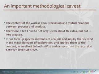 An important methodological caveat
• The content of the work is about recursion and mutual relations
between process and product.
• Therefore, I felt I had to not only speak about this idea, but put it
into practice.
• I thus took up specific methods of analysis and inquiry that existed
in the major domains of exploration, and applied them to the
content, in an effort to both utilize and demonstrate the recursion
between levels of order.

February, 2014

Towards an Aesthetic Epistemology, by Seth T. Miller

9 of 29

 