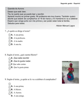 Segundo grado - Español


   Querida tía Aurora:
   Deseo que esté bien.
   Tía, le cuento que ya puedo leer y escribir.
   Aprendí mucho en primer grado. Mi profesora era muy buena. También quiero
   decirle que estaré de cumpleaños el 18 de marzo y mi mamá me lo va a celebrar.
   Espero que venga junto con mis primos y así poder estar toda la familia.
   Saludos para todos.
                                                         Héctor Manuel Lagos

7. ¿A quién se dirige el texto?
       A. A una prima.
       B. A la profesora.
       C. A la madre.
       D. A una tía.




8. Según el texto, ¿qué cuenta Héctor?
       A .Que sabe escribir
       B .Que le gusta nadar.
       C Que sabe contar.
       D. Que le gusta pintar.




9. Según el texto, ¿a quién se le va a celebrar el cumpleaños?


       A. A una prima.
       B. A Héctor.
       C. A Aurora.
       D. A una amiga.
 