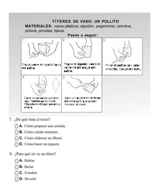 T Í T E R ES DE VASO: UN POLLITO
          MATERIALES: vasos plásticos, algodón, pegamento, cartulina,
          pintura, pinceles, tijeras.
                                      Pasos a seguir:




7. ¿De qué trata el texto?
      A. Cómo preparar una comida.
      B. Cómo cuidar animales.
      C. Cómo elaborar un álbum.
      D. Cómo hacer un juguete.

8. ¿Para qué sir ve un títere?
      A. Hablar
      B. Bailar
      C. Estudiar
      D. Divertir
 