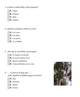 3. ¿Cómo se sentía Moly el día siguiente?
      A. Alegre
      B. Enferma
      C. Bella
      D. Perdida



4. ¿Quiénes ayudaron a Moly en el río?
      A. Las vacas.
      B. Los niños.
      C. Los perros.
      D. Los caballos.




5. ¿Por qué la vaca Moly cayó al agua?
      A. Se tropezó al caminar.
      B. Se acercó mucho al río.
      C. Quería zambullirse.
      D. Tenía problemas con la vista.



6. “…su amo no la deja salir…”.
    ¿Qué significa la palabra amo en el texto?
      A. Hijo
      B. Hermano
      C. Dueño
      D. Vecino
 