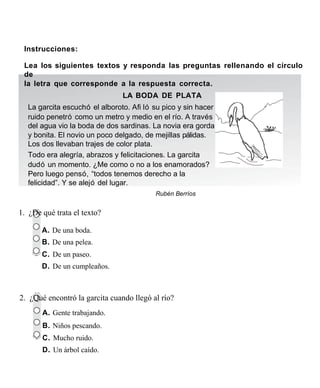 Instrucciones:

 Lea los siguientes textos y responda las preguntas rellenando el círculo
 de
 la letra que corresponde a la respuesta correcta.
                                LA BODA DE PLATA
  La garcita escuchó el alboroto. Aﬁ ló su pico y sin hacer
  ruido penetró como un metro y medio en el río. A través
  del agua vio la boda de dos sardinas. La novia era gorda
  y bonita. El novio un poco delgado, de mejillas pálidas.
  Los dos llevaban trajes de color plata.
  Todo era alegría, abrazos y felicitaciones. La garcita
  dudó un momento. ¿Me como o no a los enamorados?
  Pero luego pensó, “todos tenemos derecho a la
  felicidad”. Y se alejó del lugar.
                                          Rubén Berríos


1. ¿De qué trata el texto?

       A. De una boda.
       B. De una pelea.
       C. De un paseo.
       D. De un cumpleaños.



2. ¿Qué encontró la garcita cuando llegó al río?
       A. Gente trabajando.
       B. Niños pescando.
       C. Mucho ruido.
       D. Un árbol caído.
 