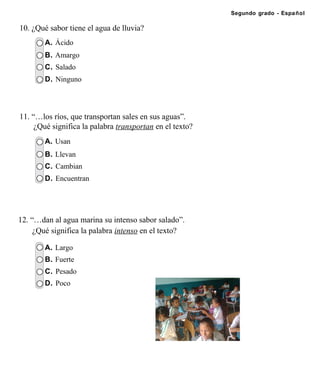 Segundo grado - Español

10. ¿Qué sabor tiene el agua de lluvia?
        A. Ácido
        B. Amargo
        C. Salado
        D. Ninguno




11. “…los ríos, que transportan sales en sus aguas”.
     ¿Qué significa la palabra transportan en el texto?
        A. Usan
        B. Llevan
        C. Cambian
        D. Encuentran




12. “…dan al agua marina su intenso sabor salado”.
     ¿Qué significa la palabra intenso en el texto?

        A. Largo
        B. Fuerte
        C. Pesado
        D. Poco
 