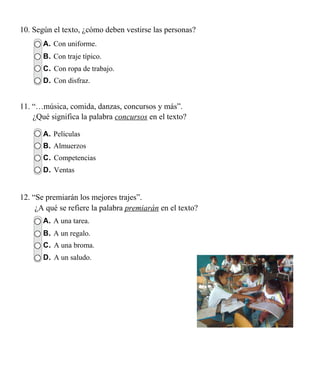 10. Según el texto, ¿cómo deben vestirse las personas?
       A. Con uniforme.
       B. Con traje típico.
       C. Con ropa de trabajo.
       D. Con disfraz.


11. “…música, comida, danzas, concursos y más”.
    ¿Qué significa la palabra concursos en el texto?

       A. Películas
       B. Almuerzos
       C. Competencias
       D. Ventas


12. “Se premiarán los mejores trajes”.
     ¿A qué se refiere la palabra premiarán en el texto?
       A. A una tarea.
       B. A un regalo.
       C. A una broma.
       D. A un saludo.
 