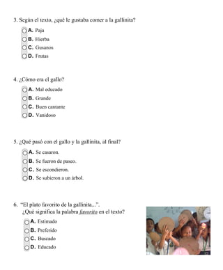 3. Según el texto, ¿qué le gustaba comer a la gallinita?
      A. Paja
      B. Hierba
      C. Gusanos
      D. Frutas



4. ¿Cómo era el gallo?
       A. Mal educado
       B. Grande
       C. Buen cantante
       D. Vanidoso




5. ¿Qué pasó con el gallo y la gallinita, al final?
       A. Se casaron.
       B. Se fueron de paseo.
       C. Se escondieron.
       D. Se subieron a un árbol.




6. “El plato favorito de la gallinita...”.
    ¿Qué significa la palabra favorito en el texto?
        A. Estimado
        B. Preferido
        C. Buscado
        D. Educado
 