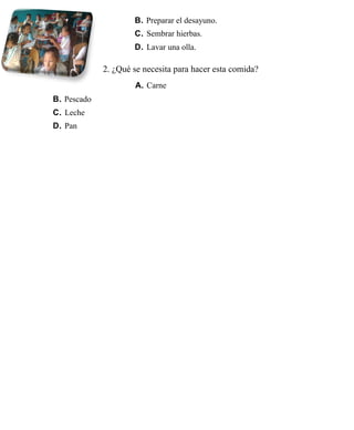 B. Preparar el desayuno.
                     C. Sembrar hierbas.
                     D. Lavar una olla.

             2. ¿Qué se necesita para hacer esta comida?
                     A. Carne
B. Pescado
C. Leche
D. Pan
 