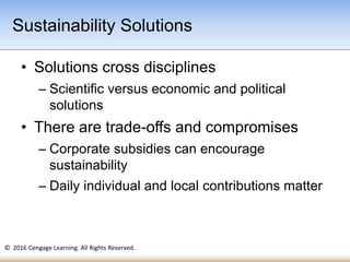 © 2016 Cengage Learning. All Rights Reserved.
• Solutions cross disciplines
– Scientific versus economic and political
solutions
• There are trade-offs and compromises
– Corporate subsidies can encourage
sustainability
– Daily individual and local contributions matter
Sustainability Solutions
 