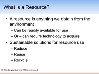 © 2016 Cengage Learning. All Rights Reserved.
• A resource is anything we obtain from the
environment
– Can be readily available for use
– Or – can require technology to acquire
• Sustainable solutions for resource use
– Reduce
– Reuse
– Recycle
What is a Resource?
 