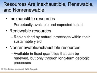 © 2016 Cengage Learning. All Rights Reserved.
• Inexhaustible resources
– Perpetually available and expected to last
• Renewable resources
– Replenished by natural processes within their
sustainable yield
• Nonrenewable/exhaustible resources
– Available in fixed quantities that can be
renewed, but only through long-term geologic
processes
Resources Are Inexhaustible, Renewable,
and Nonrenewable
 