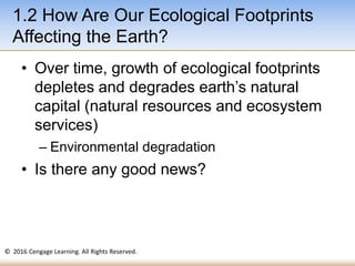 © 2016 Cengage Learning. All Rights Reserved.
• Over time, growth of ecological footprints
depletes and degrades earth’s natural
capital (natural resources and ecosystem
services)
– Environmental degradation
• Is there any good news?
1.2 How Are Our Ecological Footprints
Affecting the Earth?
 