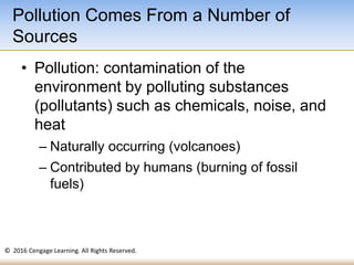 © 2016 Cengage Learning. All Rights Reserved.
• Pollution: contamination of the
environment by polluting substances
(pollutants) such as chemicals, noise, and
heat
– Naturally occurring (volcanoes)
– Contributed by humans (burning of fossil
fuels)
Pollution Comes From a Number of
Sources
 
