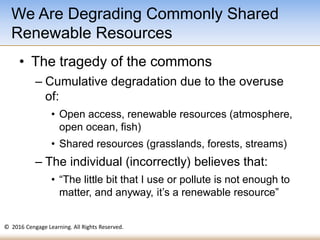 © 2016 Cengage Learning. All Rights Reserved.
• The tragedy of the commons
– Cumulative degradation due to the overuse
of:
• Open access, renewable resources (atmosphere,
open ocean, fish)
• Shared resources (grasslands, forests, streams)
– The individual (incorrectly) believes that:
• “The little bit that I use or pollute is not enough to
matter, and anyway, it’s a renewable resource”
We Are Degrading Commonly Shared
Renewable Resources
 
