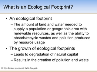 © 2016 Cengage Learning. All Rights Reserved.
• An ecological footprint
– The amount of land and water needed to
supply a population or geographic area with
renewable resources, as well as the ability to
absorb/recycle wastes and pollution produced
by resource usage
• The growth of ecological footprints
– Leads to degradation of natural capital
– Results in the creation of pollution and waste
What is an Ecological Footprint?
 
