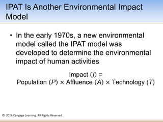 © 2016 Cengage Learning. All Rights Reserved.
Impact I =
Population P × Affluence A × Technology (T)
• In the early 1970s, a new environmental
model called the IPAT model was
developed to determine the environmental
impact of human activities
IPAT Is Another Environmental Impact
Model
 