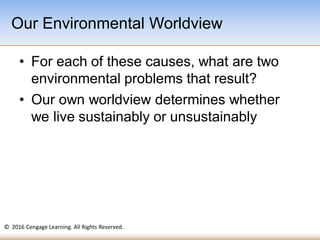 © 2016 Cengage Learning. All Rights Reserved.
• For each of these causes, what are two
environmental problems that result?
• Our own worldview determines whether
we live sustainably or unsustainably
Our Environmental Worldview
 