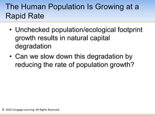 © 2016 Cengage Learning. All Rights Reserved.
• Unchecked population/ecological footprint
growth results in natural capital
degradation
• Can we slow down this degradation by
reducing the rate of population growth?
The Human Population Is Growing at a
Rapid Rate
 