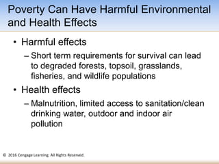 © 2016 Cengage Learning. All Rights Reserved.
• Harmful effects
– Short term requirements for survival can lead
to degraded forests, topsoil, grasslands,
fisheries, and wildlife populations
• Health effects
– Malnutrition, limited access to sanitation/clean
drinking water, outdoor and indoor air
pollution
Poverty Can Have Harmful Environmental
and Health Effects
 