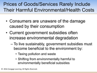 © 2016 Cengage Learning. All Rights Reserved.
• Consumers are unaware of the damage
caused by their consumption
• Current government subsidies often
increase environmental degradation
– To live sustainably, government subsidies must
become beneficial to the environment by:
• Taxing pollution and waste
• Shifting from environmentally harmful to
environmentally beneficial subsidies
Prices of Goods/Services Rarely Include
Their Harmful Environmental/Health Costs
 