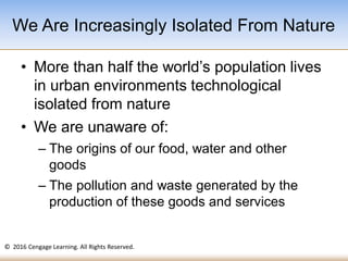 © 2016 Cengage Learning. All Rights Reserved.
• More than half the world’s population lives
in urban environments technological
isolated from nature
• We are unaware of:
– The origins of our food, water and other
goods
– The pollution and waste generated by the
production of these goods and services
We Are Increasingly Isolated From Nature
 