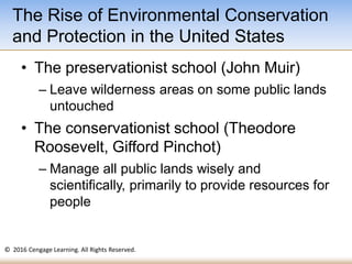 © 2016 Cengage Learning. All Rights Reserved.
• The preservationist school (John Muir)
– Leave wilderness areas on some public lands
untouched
• The conservationist school (Theodore
Roosevelt, Gifford Pinchot)
– Manage all public lands wisely and
scientifically, primarily to provide resources for
people
The Rise of Environmental Conservation
and Protection in the United States
 