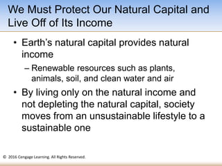 © 2016 Cengage Learning. All Rights Reserved.
• Earth’s natural capital provides natural
income
– Renewable resources such as plants,
animals, soil, and clean water and air
• By living only on the natural income and
not depleting the natural capital, society
moves from an unsustainable lifestyle to a
sustainable one
We Must Protect Our Natural Capital and
Live Off of Its Income
 