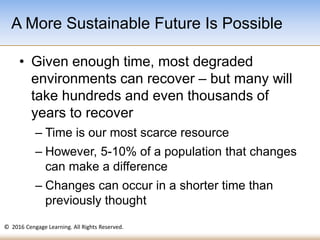 © 2016 Cengage Learning. All Rights Reserved.
• Given enough time, most degraded
environments can recover – but many will
take hundreds and even thousands of
years to recover
– Time is our most scarce resource
– However, 5-10% of a population that changes
can make a difference
– Changes can occur in a shorter time than
previously thought
A More Sustainable Future Is Possible
 