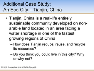 © 2016 Cengage Learning. All Rights Reserved.
• Tianjin, China is a real-life entirely
sustainable community developed on non-
arable land located in an area facing a
water shortage in one of the fastest
growing regions of China
– How does Tianjin reduce, reuse, and recycle
its resources?
– Do you think you could live in this city? Why
or why not?
Additional Case Study:
An Eco-City – Tianjin, China
 