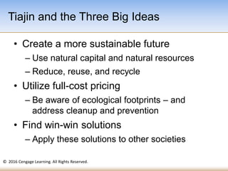 © 2016 Cengage Learning. All Rights Reserved.
• Create a more sustainable future
– Use natural capital and natural resources
– Reduce, reuse, and recycle
• Utilize full-cost pricing
– Be aware of ecological footprints – and
address cleanup and prevention
• Find win-win solutions
– Apply these solutions to other societies
Tiajin and the Three Big Ideas
 