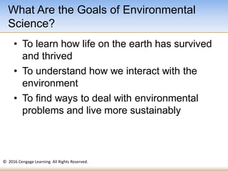 © 2016 Cengage Learning. All Rights Reserved.
• To learn how life on the earth has survived
and thrived
• To understand how we interact with the
environment
• To find ways to deal with environmental
problems and live more sustainably
What Are the Goals of Environmental
Science?
 