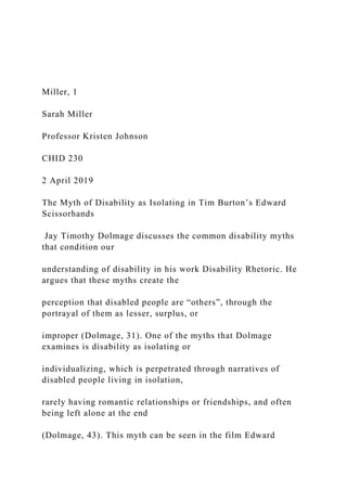 Miller, 1
Sarah Miller
Professor Kristen Johnson
CHID 230
2 April 2019
The Myth of Disability as Isolating in Tim Burton’s Edward
Scissorhands
Jay Timothy Dolmage discusses the common disability myths
that condition our
understanding of disability in his work Disability Rhetoric. He
argues that these myths create the
perception that disabled people are “others”, through the
portrayal of them as lesser, surplus, or
improper (Dolmage, 31). One of the myths that Dolmage
examines is disability as isolating or
individualizing, which is perpetrated through narratives of
disabled people living in isolation,
rarely having romantic relationships or friendships, and often
being left alone at the end
(Dolmage, 43). This myth can be seen in the film Edward
 