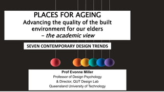 PLACES FOR AGEING
Advancing the quality of the built
environment for our elders
- the academic view
Prof Evonne Miller
Professor of Design Psychology
& Director, QUT Design Lab
Queensland University of Technology
SEVEN CONTEMPORARY DESIGN TRENDS
 