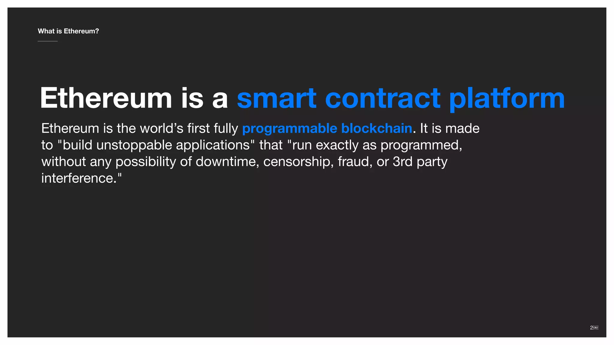 2￼2￼
Ethereum is a smart contract platform
What is Ethereum?
Ethereum is the world’s ﬁrst fully programmable blockchain. It is made
to "build unstoppable applications" that "run exactly as programmed,
without any possibility of downtime, censorship, fraud, or 3rd party
interference."
 