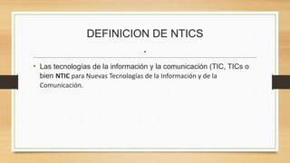DEFINICION DE NTICS
.
• Las tecnologías de la información y la comunicación (TIC, TICs o
bien NTIC para Nuevas Tecnologías de la Información y de la
Comunicación.
 