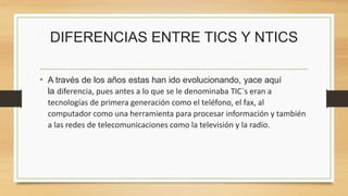 DIFERENCIAS ENTRE TICS Y NTICS
• A través de los años estas han ido evolucionando, yace aquí
la diferencia, pues antes a lo que se le denominaba TIC`s eran a
tecnologías de primera generación como el teléfono, el fax, al
computador como una herramienta para procesar información y también
a las redes de telecomunicaciones como la televisión y la radio.
 