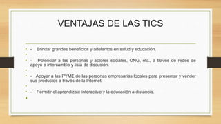 VENTAJAS DE LAS TICS
• - Brindar grandes beneficios y adelantos en salud y educación.
•
• - Potenciar a las personas y actores sociales, ONG, etc., a través de redes de
apoyo e intercambio y lista de discusión.
•
• - Apoyar a las PYME de las personas empresarias locales para presentar y vender
sus productos a través de la Internet.
•
• - Permitir el aprendizaje interactivo y la educación a distancia.
•
 