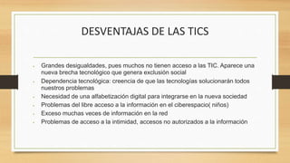 DESVENTAJAS DE LAS TICS
 Grandes desigualdades, pues muchos no tienen acceso a las TIC. Aparece una
nueva brecha tecnológico que genera exclusión social
 Dependencia tecnológica: creencia de que las tecnologías solucionarán todos
nuestros problemas
 Necesidad de una alfabetización digital para integrarse en la nueva sociedad
 Problemas del libre acceso a la información en el ciberespacio( niños)
 Exceso muchas veces de información en la red
 Problemas de acceso a la intimidad, accesos no autorizados a la información
 