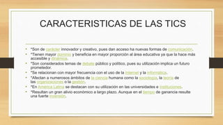 CARACTERISTICAS DE LAS TICS
• *Son de carácter innovador y creativo, pues dan acceso ha nuevas formas de comunicación.
• *Tienen mayor dominio y beneficia en mayor proporción al área educativa ya que la hace más
accesible y dinámica.
• *Son considerados temas de debate público y político, pues su utilización implica un futuro
prometedor.
• *Se relacionan con mayor frecuencia con el uso de la Internet y la informática.
• *Afectan a numerosos ámbitos de la ciencia humana como la sociología, la teoría de
las organizaciones o la gestión.
• *En América Latina se destacan con su utilización en las universidades e instituciones.
• *Resultan un gran alivio económico a largo plazo. Aunque en el tiempo de ganancia resulte
una fuerte inversión.
 