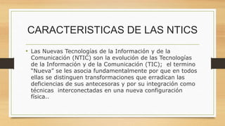 CARACTERISTICAS DE LAS NTICS
• Las Nuevas Tecnologías de la Información y de la
Comunicación (NTIC) son la evolución de las Tecnologías
de la Información y de la Comunicación (TIC); el termino
“Nueva” se les asocia fundamentalmente por que en todos
ellas se distinguen transformaciones que erradican las
deficiencias de sus antecesoras y por su integración como
técnicas interconectadas en una nueva configuración
física..
 