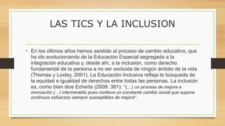 LAS TICS Y LA INCLUSION
• En los últimos años hemos asistido al proceso de cambio educativo, que
ha ido evolucionando de la Educación Especial segregada a la
integración educativa y, desde ahí, a la inclusión, como derecho
fundamental de la persona a no ser excluida de ningún ámbito de la vida
(Thomas y Loxley, 2001). La Educación Inclusiva refleja la búsqueda de
la equidad e igualdad de derechos entre todas las personas. La inclusión
es, como bien dice Echeíta (2009: 381): “(...) un proceso de mejora e
innovación (…) interminable pues conlleva un constante cambio social que supone
continuos esfuerzos siempre susceptibles de mejora”.
 