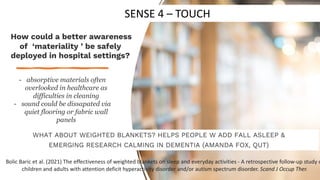 WHAT ABOUT WEIGHTED BLANKETS? HELPS PEOPLE W ADD FALL ASLEEP &
EMERGING RESEARCH CALMING IN DEMENTIA (AMANDA FOX, QUT)
How could a better awareness
of ‘materiality ’ be safely
deployed in hospital settings?
- absorptive materials often
overlooked in healthcare as
difficulties in cleaning
- sound could be dissapated via
quiet flooring or fabric wall
panels
Bolic Baric et al. (2021) The effectiveness of weighted blankets on sleep and everyday activities - A retrospective follow-up study o
children and adults with attention deficit hyperactivity disorder and/or autism spectrum disorder. Scand J Occup Ther.
SENSE 4 – TOUCH
 
