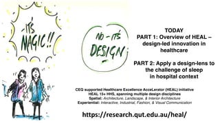 TODAY
PART 1: Overview of HEAL –
design-led innovation in
healthcare
PART 2: Apply a design-lens to
the challenge of sleep
in hospital context
CEQ supported Healthcare Excellence AcceLerator (HEAL) initiative
HEAL 15+ HHS, spanning multiple design disciplines
Spatial: Architecture, Landscape, & Interior Architecture
Experiential: Interactive, Industrial, Fashion, & Visual Communication
https://research.qut.edu.au/heal/
 