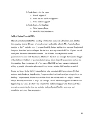 10
2.Think about…..for the cause
a. How it happened
b. What was the reason it happened?
c. What made it happen?
3.Think about …for the effect
a. What happened next
b. Identifies the consequences
Subject Matter Expert (SME)
The subject matter expert (SME) assisting with this task analysis is Christine Adcox. She has
been teaching for over 20 years in both elementary and middle schools. Mrs. Adcox has been
teaching in the 5th
grade for over 12 years at David L. Rainer, and has been teaching Reading and
Language Arts since her career began. She has been working with or in EIP for 12 years; one of
those years was a self-contained classroom. I feel that Mrs. Adcox possesses all the
qualifications to assist with the analysis. She knows the skills and concepts that students struggle
with; she knows the kinds of questions that are asked for on statewide assessments; and she has
been teaching these two subjects all of her career. The SME has been very cooperative and
willing to provide information when asked. I can interact with the SME as often as needed.
During my time with the SME, I inquired about what important skills/ concepts she felt that
students needed to know about Reading Comprehension. I originally was just trying to focus on
Reading Comprehension, but she informed me that it was just too broad of a subject. I should
narrow down my assessment to only a few concepts. That is when she suggested that Main Idea,
Sequencing, and Cause & Effect were concepts that students struggled with. As an adult these
concepts seem simple, but time and again the students have difficulties answering and
completing work over these approaches.
 