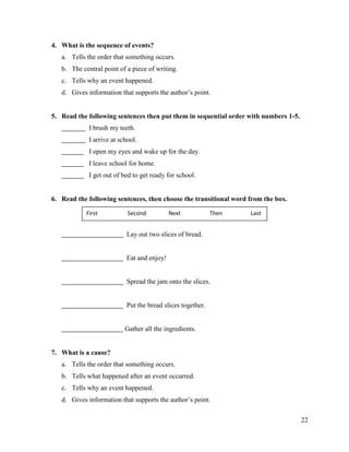 22
4. What is the sequence of events?
a. Tells the order that something occurs.
b. The central point of a piece of writing.
c. Tells why an event happened.
d. Gives information that supports the author’s point.
5. Read the following sentences then put them in sequential order with numbers 1-5.
I brush my teeth.
I arrive at school.
I open my eyes and wake up for the day.
I leave school for home.
I get out of bed to get ready for school.
6. Read the following sentences, then choose the transitional word from the box.
Lay out two slices of bread.
Eat and enjoy!
Spread the jam onto the slices.
Put the bread slices together.
Gather all the ingredients.
7. What is a cause?
a. Tells the order that something occurs.
b. Tells what happened after an event occurred.
c. Tells why an event happened.
d. Gives information that supports the author’s point.
First Second Next Then Last
 