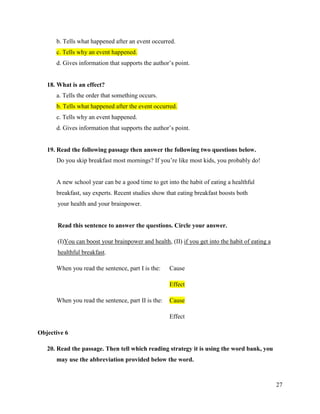 27
b. Tells what happened after an event occurred.
c. Tells why an event happened.
d. Gives information that supports the author’s point.
18. What is an effect?
a. Tells the order that something occurs.
b. Tells what happened after the event occurred.
c. Tells why an event happened.
d. Gives information that supports the author’s point.
19. Read the following passage then answer the following two questions below.
Do you skip breakfast most mornings? If you’re like most kids, you probably do!
A new school year can be a good time to get into the habit of eating a healthful
breakfast, say experts. Recent studies show that eating breakfast boosts both
your health and your brainpower.
Read this sentence to answer the questions. Circle your answer.
(I)You can boost your brainpower and health, (II) if you get into the habit of eating a
healthful breakfast.
When you read the sentence, part I is the: Cause
Effect
When you read the sentence, part II is the: Cause
Effect
Objective 6
20. Read the passage. Then tell which reading strategy it is using the word bank, you
may use the abbreviation provided below the word.
 