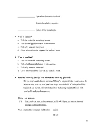 61
Spread the jam onto the slices.
Put the bread slices together.
Gather all the ingredients.
7. What is a cause?
a. Tells the order that something occurs.
b. Tells what happened after an event occurred.
c. Tells why an event happened.
d. Gives information that supports the author’s point.
8. What is an effect?
a. Tells the order that something occurs.
b. Tells what happened after an event occurred.
c. Tells why an event happened.
d. Gives information that supports the author’s point.
9. Read the following passage then answer the following questions.
Do you skip breakfast most mornings? If you’re like most kids, you probably do!
A new school year can be a good time to get into the habit of eating a healthful
breakfast, say experts. Recent studies show that eating breakfast boosts both
your health and your brainpower.
Circle your answer.
(II) You can boost your brainpower and health, (II) if you get into the habit of
eating a healthful breakfast.
When you read the sentence, part I is the: Cause
Effect
 