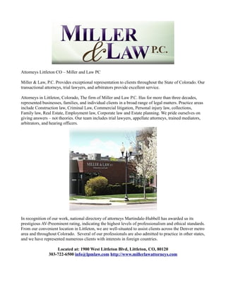 Attorneys Littleton CO – Miller and Law PC

Miller & Law, P.C. Provides exceptional representation to clients throughout the State of Colorado. Our
transactional attorneys, trial lawyers, and arbitrators provide excellent service.

Attorneys in Littleton, Colorado, The firm of Miller and Law P.C. Has for more than three decades,
represented businesses, families, and individual clients in a broad range of legal matters. Practice areas
include Construction law, Criminal Law, Commercial litigation, Personal injury law, collections,
Family law, Real Estate, Employment law, Corporate law and Estate planning. We pride ourselves on
giving answers – not theories. Our team includes trial lawyers, appellate attorneys, trained mediators,
arbitrators, and hearing officers.




In recognition of our work, national directory of attorneys Martindale-Hubbell has awarded us its
prestigious AV-Preeminent rating, indicating the highest levels of professionalism and ethical standards.
From our convenient location in Littleton, we are well-situated to assist clients across the Denver metro
area and throughout Colorado. Several of our professionals are also admitted to practice in other states,
and we have represented numerous clients with interests in foreign countries.

                    Located at: 1900 West Littleton Blvd, Littleton, CO, 80120
                303-722-6500 info@lpmlaw.com http://www.millerlawattorneys.com
 