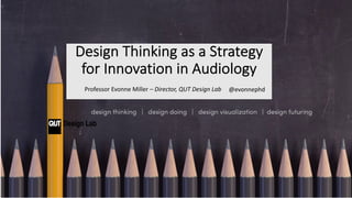 Design Thinking as a Strategy
for Innovation in Audiology
Professor Evonne Miller – Director, QUT Design Lab @evonnephd
 