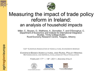 Measuring the impact of trade policy reform in Ireland: an analysis of household impacts Miller, C., Boysen, O., Matthews, A., Donnellan, T. and O’Donoghue, C. Department of Economics and Institute for International Integration  Studies, Trinity College Dublin Rural Economy Research Centre, Teagasc, Athenry 122 nd  European Association of Agricultural Economists Seminar Evidence-Based Agricultural and Rural Policy Making Methodological and Empirical Challenges of Policy Evaluation February 17 th  – 18 th , 2011, Ancona (Italy)   associazione AlessandroBartola  studi e ricerche di economia e di politica  agraria Centro Studi Sulle Politiche Economiche, Rurali e Ambientali Università Politecnica delle Marche 
