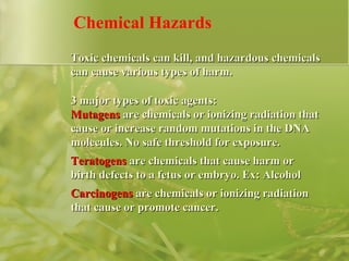 Chemical Hazards Toxic chemicals can kill, and hazardous chemicals can cause various types of harm. 3 major types of toxic agents:  Mutagens  are chemicals or ionizing radiation that cause or increase random mutations in the DNA molecules. No safe threshold for exposure.  Teratogens  are chemicals that cause harm or birth defects to a fetus or embryo. Ex: Alcohol Carcinogens  are chemicals or ionizing radiation that cause or promote cancer. 